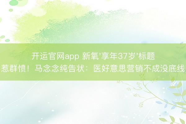 开运官网app 新氧'享年37岁'标题惹群愤！马念念纯告状：医好意思营销不成没底线