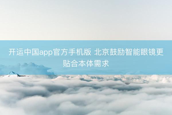 开运中国app官方手机版 北京鼓励智能眼镜更贴合本体需求