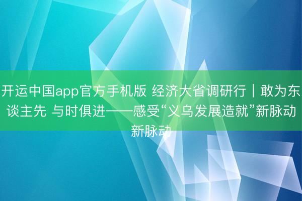 开运中国app官方手机版 经济大省调研行｜敢为东谈主先 与时俱进——感受“义乌发展造就”新脉动