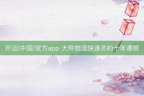 开运(中国)官方app 大件物流快递员的十年遵照