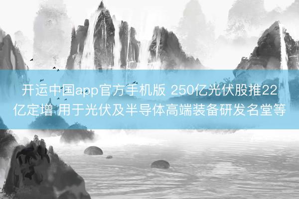 开运中国app官方手机版 250亿光伏股推22亿定增 用于光伏及半导体高端装备研发名堂等