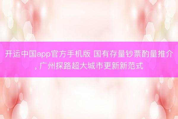 开运中国app官方手机版 国有存量钞票酌量推介， 广州探路超大城市更新新范式