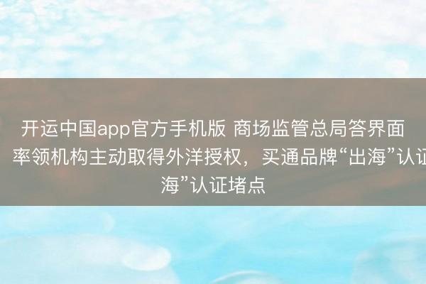 开运中国app官方手机版 商场监管总局答界面新闻：率领机构主动取得外洋授权，买通品牌“出海”认证堵点