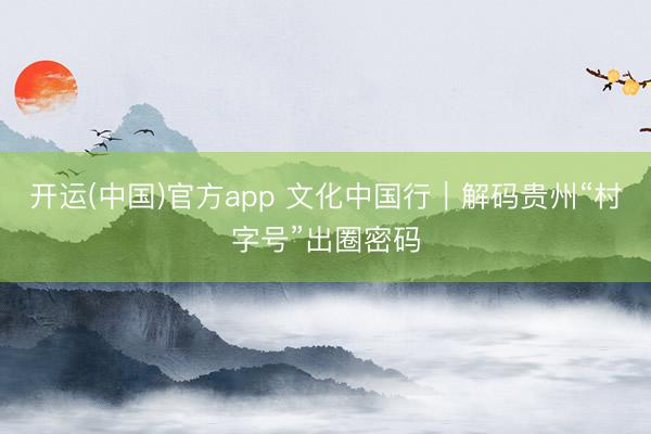 开运(中国)官方app 文化中国行｜解码贵州“村字号”出圈密码