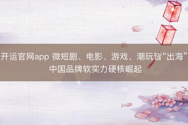 开运官网app 微短剧、电影、游戏、潮玩皆“出海” 中国品牌软实力硬核崛起