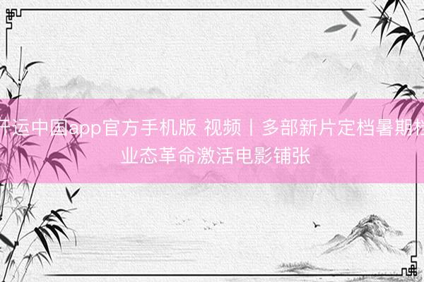 开运中国app官方手机版 视频丨多部新片定档暑期档 业态革命激活电影铺张