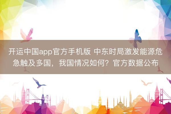 开运中国app官方手机版 中东时局激发能源危急触及多国，我国情况如何？官方数据公布
