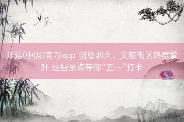 开运(中国)官方app 创意烟火、文旅街区热度攀升 这些景点等你“五一”打卡