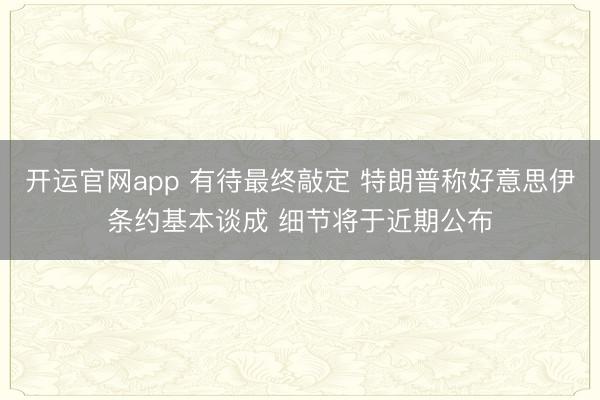 开运官网app 有待最终敲定 特朗普称好意思伊条约基本谈成 细节将于近期公布