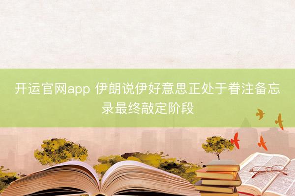 开运官网app 伊朗说伊好意思正处于眷注备忘录最终敲定阶段