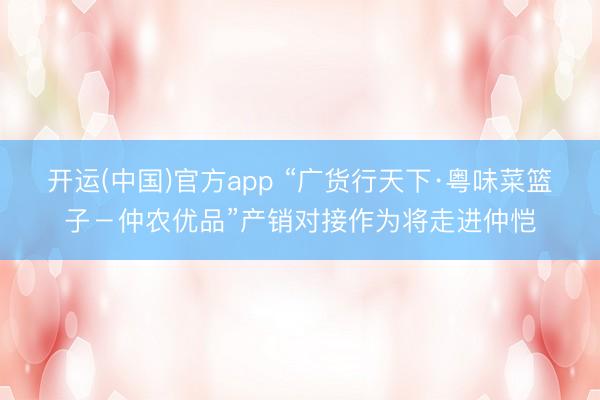 开运(中国)官方app “广货行天下·粤味菜篮子-仲农优品”产销对接作为将走进仲恺