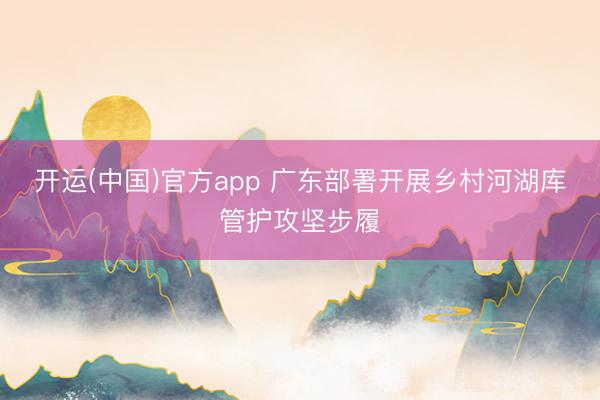 开运(中国)官方app 广东部署开展乡村河湖库管护攻坚步履