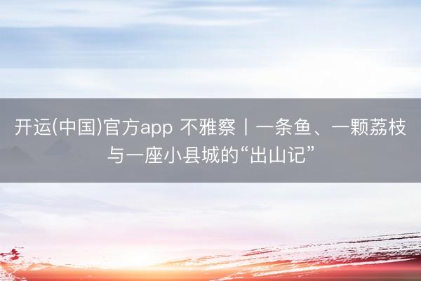 开运(中国)官方app 不雅察丨一条鱼、一颗荔枝与一座小县城的“出山记”