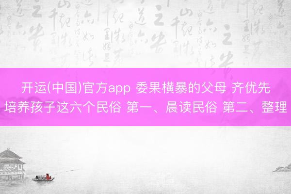 开运(中国)官方app 委果横暴的父母 齐优先培养孩子这六个民俗 第一、晨读民俗 第二、整理