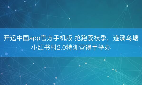 开运中国app官方手机版 抢跑荔枝季，遂溪乌塘小红书村2.0特训营得手举办