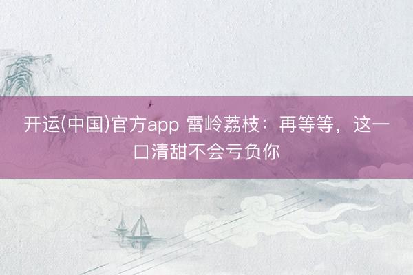 开运(中国)官方app 雷岭荔枝：再等等，这一口清甜不会亏负你