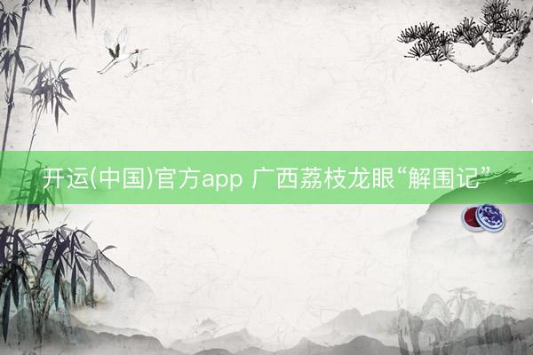开运(中国)官方app 广西荔枝龙眼“解围记”