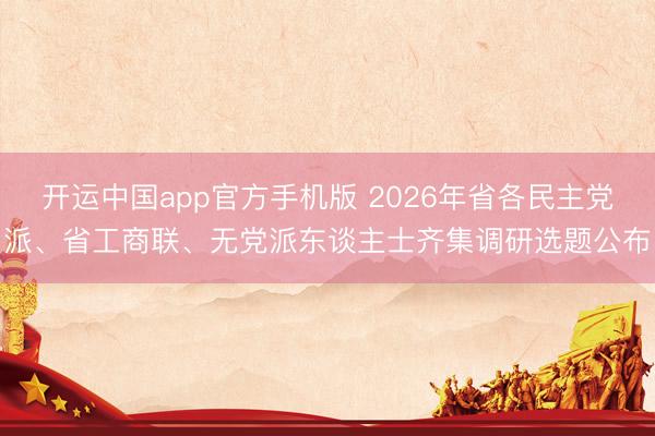 开运中国app官方手机版 2026年省各民主党派、省工商联、无党派东谈主士齐集调研选题公布