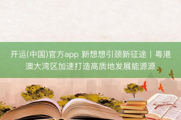 开运(中国)官方app 新想想引颈新征途丨粤港澳大湾区加速打造高质地发展能源源