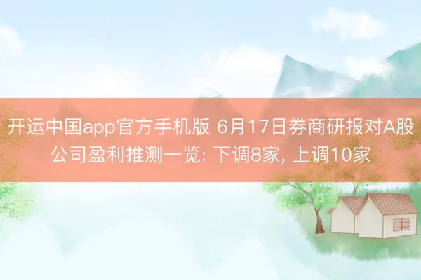 开运中国app官方手机版 6月17日券商研报对A股公司盈利推测一览: 下调8家， 上调10家