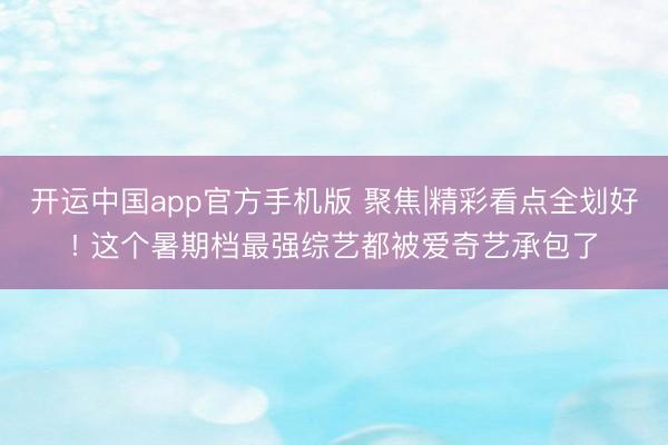 开运中国app官方手机版 聚焦|精彩看点全划好! 这个暑期档最强综艺都被爱奇艺承包了
