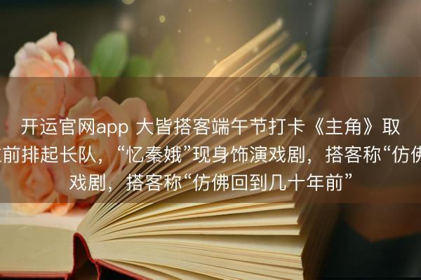 开运官网app 大皆搭客端午节打卡《主角》取景地：同款机位前排起长队，“忆秦娥”现身饰演戏剧，搭客称“仿佛回到几十年前”
