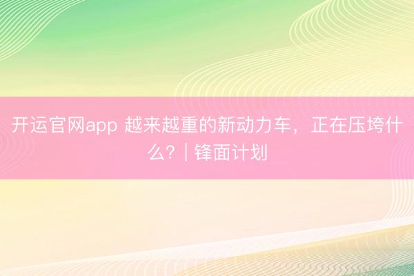 开运官网app 越来越重的新动力车，正在压垮什么？| 锋面计划