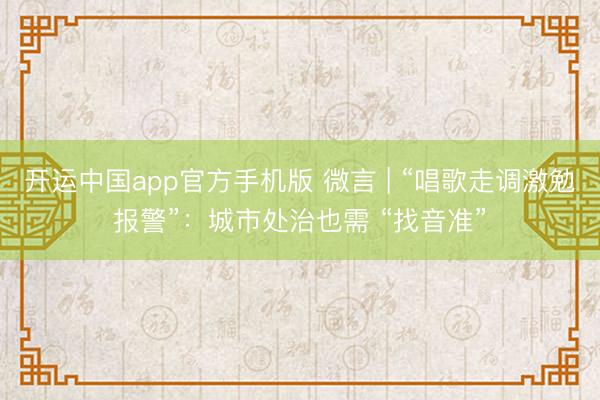 开运中国app官方手机版 微言 | “唱歌走调激勉报警”：城市处治也需 “找音准”