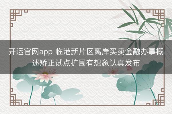 开运官网app 临港新片区离岸买卖金融办事概述矫正试点扩围有想象认真发布