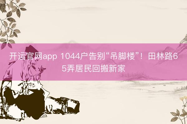 开运官网app 1044户告别“吊脚楼”!田林路65弄居民回搬新家
