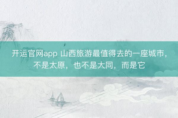 开运官网app 山西旅游最值得去的一座城市,不是太原,也不是大同,而是它