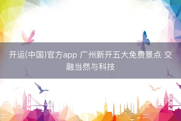 开运(中国)官方app 广州新开五大免费景点 交融当然与科技