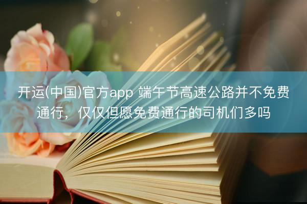 开运(中国)官方app 端午节高速公路并不免费通行,仅仅但愿免费通行的司机们多吗