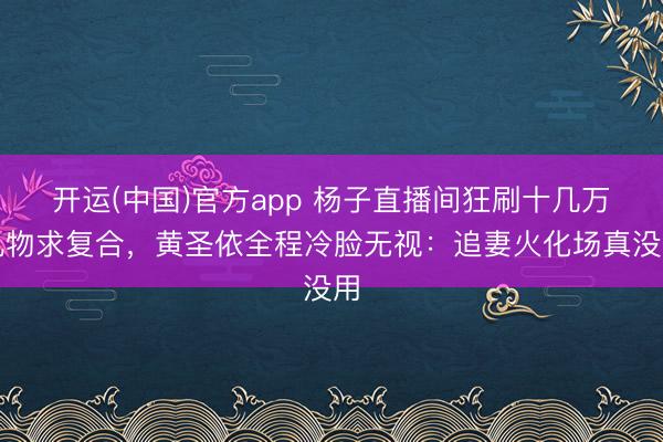 开运(中国)官方app 杨子直播间狂刷十几万礼物求复合,黄圣依全程冷脸无视:追妻火化场真没用