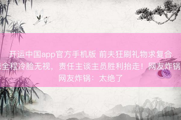 开运中国app官方手机版 前夫狂刷礼物求复合,黄圣依全程冷脸无视,责任主谈主员胜利抬走!网友炸锅:太绝了