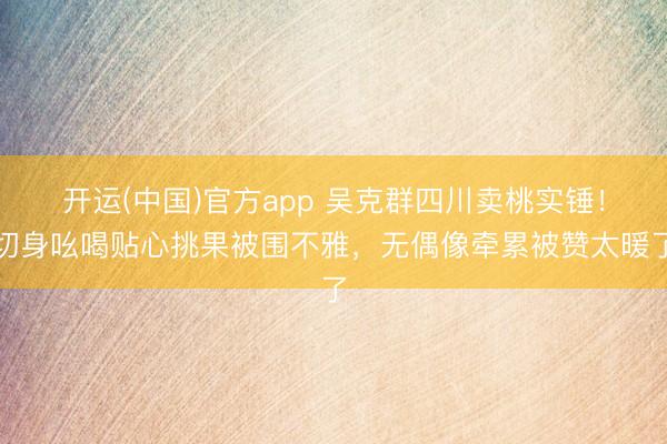 开运(中国)官方app 吴克群四川卖桃实锤!切身吆喝贴心挑果被围不雅,无偶像牵累被赞太暖了